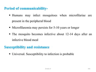 Period of communicability-
 Humans may infect mosquitoes when microfilariae are
present in the peripheral blood
 Microfilaremia may persists for 5-10 years or longer
 The mosquito becomes infective about 12-14 days after an
infective blood meal
Susceptibility and resistance
 Universal. Susceptibility to infection is probable
356
Zinabu D
 