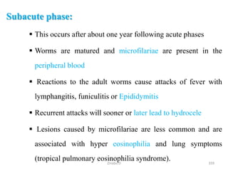 Subacute phase:
 This occurs after about one year following acute phases
 Worms are matured and microfilariae are present in the
peripheral blood
 Reactions to the adult worms cause attacks of fever with
lymphangitis, funiculitis or Epididymitis
 Recurrent attacks will sooner or later lead to hydrocele
 Lesions caused by microfilariae are less common and are
associated with hyper eosinophilia and lung symptoms
(tropical pulmonary eosinophilia syndrome). 359
Zinabu D
 