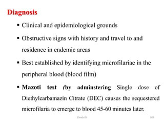 369
Diagnosis
 Clinical and epidemiological grounds
 Obstructive signs with history and travel to and
residence in endemic areas
 Best established by identifying microfilariae in the
peripheral blood (blood film)
 Mazoti test (by adminstering Single dose of
Diethylcarbamazin Citrate (DEC) causes the sequestered
microfilaria to emerge to blood 45-60 minutes later.
Zinabu D
 