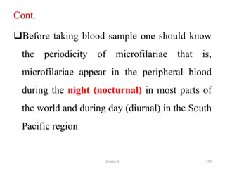 Cont.
Before taking blood sample one should know
the periodicity of microfilariae that is,
microfilariae appear in the peripheral blood
during the night (nocturnal) in most parts of
the world and during day (diurnal) in the South
Pacific region
370
Zinabu D
 