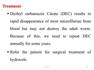 Treatment
 Diethyl carbamazin Citrate (DEC) results in
rapid disappearance of most microfilariae from
blood but may not destroy the adult worm.
Because of this, we need to repeat DEC
annually for some years.
 Refer the patient for surgical treatment of
hydrocele
371
Zinabu D
 