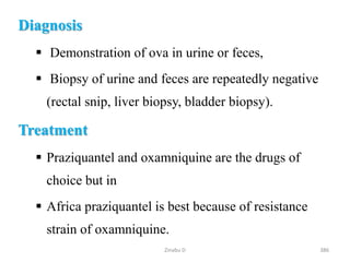 Diagnosis
 Demonstration of ova in urine or feces,
 Biopsy of urine and feces are repeatedly negative
(rectal snip, liver biopsy, bladder biopsy).
Treatment
 Praziquantel and oxamniquine are the drugs of
choice but in
 Africa praziquantel is best because of resistance
strain of oxamniquine.
386
Zinabu D
 