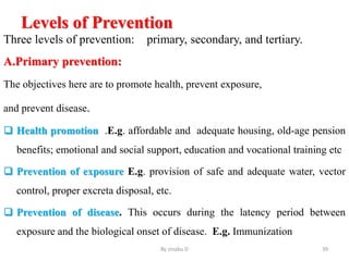 Levels of Prevention
Three levels of prevention: primary, secondary, and tertiary.
A.Primary prevention:
The objectives here are to promote health, prevent exposure,
and prevent disease.
 Health promotion .E.g. affordable and adequate housing, old-age pension
benefits; emotional and social support, education and vocational training etc
 Prevention of exposure E.g. provision of safe and adequate water, vector
control, proper excreta disposal, etc.
 Prevention of disease. This occurs during the latency period between
exposure and the biological onset of disease. E.g. Immunization
By zinabu D 39
 