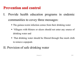 Prevention and control
I. Provide health education programs in endemic
communities to covey three messages:
 The guinea-worm infection comes from their drinking water
 Villagers with blisters or ulcers should not enter any source of
drinking water and
 That drinking water should be filtered through fine mesh cloth
to remove copepods
II. Provision of safe drinking water
397
Zinabu D
 