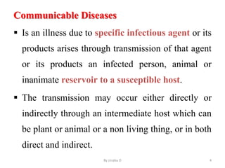 Communicable Diseases
 Is an illness due to specific infectious agent or its
products arises through transmission of that agent
or its products an infected person, animal or
inanimate reservoir to a susceptible host.
 The transmission may occur either directly or
indirectly through an intermediate host which can
be plant or animal or a non living thing, or in both
direct and indirect.
By zinabu D 4
 