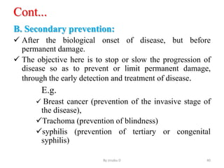 Cont...
B. Secondary prevention:
 After the biological onset of disease, but before
permanent damage.
 The objective here is to stop or slow the progression of
disease so as to prevent or limit permanent damage,
through the early detection and treatment of disease.
E.g.
 Breast cancer (prevention of the invasive stage of
the disease),
Trachoma (prevention of blindness)
syphilis (prevention of tertiary or congenital
syphilis)
By zinabu D 40
 