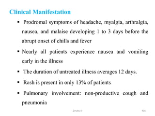 405
Clinical Manifestation
 Prodromal symptoms of headache, myalgia, arthralgia,
nausea, and malaise developing 1 to 3 days before the
abrupt onset of chills and fever
 Nearly all patients experience nausea and vomiting
early in the illness
 The duration of untreated illness averages 12 days.
 Rash is present in only 13% of patients
 Pulmonary involvement: non-productive cough and
pneumonia
Zinabu D
 
