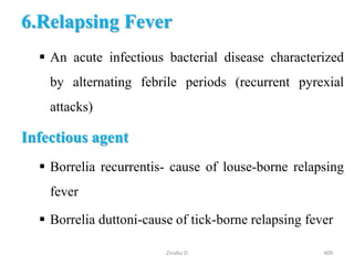 6.Relapsing Fever
 An acute infectious bacterial disease characterized
by alternating febrile periods (recurrent pyrexial
attacks)
Infectious agent
 Borrelia recurrentis- cause of louse-borne relapsing
fever
 Borrelia duttoni-cause of tick-borne relapsing fever
409
Zinabu D
 