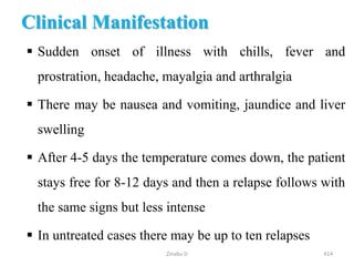 Clinical Manifestation
 Sudden onset of illness with chills, fever and
prostration, headache, mayalgia and arthralgia
 There may be nausea and vomiting, jaundice and liver
swelling
 After 4-5 days the temperature comes down, the patient
stays free for 8-12 days and then a relapse follows with
the same signs but less intense
 In untreated cases there may be up to ten relapses
414
Zinabu D
 