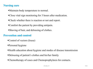Nursing care
Maintain body temperature to normal.
Close vital sign monitoring for 3 hours after medication.
Check whether there is reaction or not and report.
Comfort the patient by providing antipain.
Shaving of hair, and delousing of clothes.
Prevention and control
Control of vectors (louse)
Personal hygiene
Health education about hygiene and modes of disease transmission
Delousing of patient’s clothes and his/her family
Chemotherapy of cases and Chemoprophylaxis for contacts.
416
Zinabu D
 