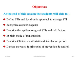 Objectives
5/11/2024 419
At the end of this session the students will able to:-
Define STIs and Syndromic approach to manage STI
Recognize causative agents
Describe the epidemiology of STIs and risk factors.
Explain mode of transmission
Describe Clinical manifestation & incubation period
Discuss the ways & principles of prevention & control.
BY Zinabu Dawit(PBsc)
 