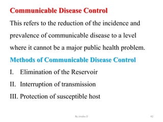 Communicable Disease Control
This refers to the reduction of the incidence and
prevalence of communicable disease to a level
where it cannot be a major public health problem.
Methods of Communicable Disease Control
I. Elimination of the Reservoir
II. Interruption of transmission
III. Protection of susceptible host
By zinabu D 42
 
