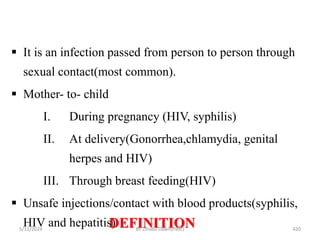 DEFINITION
5/11/2024 420
 It is an infection passed from person to person through
sexual contact(most common).
 Mother- to- child
I. During pregnancy (HIV, syphilis)
II. At delivery(Gonorrhea,chlamydia, genital
herpes and HIV)
III. Through breast feeding(HIV)
 Unsafe injections/contact with blood products(syphilis,
HIV and hepatitis) BY Zinabu Dawit(PBsc)
 