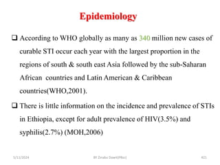 Epidemiology
5/11/2024 421
 According to WHO globally as many as 340 million new cases of
curable STI occur each year with the largest proportion in the
regions of south & south east Asia followed by the sub-Saharan
African countries and Latin American & Caribbean
countries(WHO,2001).
 There is little information on the incidence and prevalence of STIs
in Ethiopia, except for adult prevalence of HIV(3.5%) and
syphilis(2.7%) (MOH,2006)
BY Zinabu Dawit(PBsc)
 