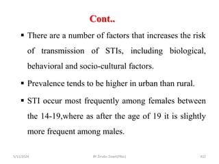 Cont..
5/11/2024 422
 There are a number of factors that increases the risk
of transmission of STIs, including biological,
behavioral and socio-cultural factors.
 Prevalence tends to be higher in urban than rural.
 STI occur most frequently among females between
the 14-19,where as after the age of 19 it is slightly
more frequent among males.
BY Zinabu Dawit(PBsc)
 
