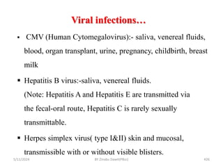 Viral infections…
5/11/2024 426
 CMV (Human Cytomegalovirus):- saliva, venereal fluids,
blood, organ transplant, urine, pregnancy, childbirth, breast
milk
 Hepatitis B virus:-saliva, venereal fluids.
(Note: Hepatitis A and Hepatitis E are transmitted via
the fecal-oral route, Hepatitis C is rarely sexually
transmittable.
 Herpes simplex virus( type I&II) skin and mucosal,
transmissible with or without visible blisters.
BY Zinabu Dawit(PBsc)
 