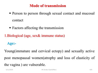Mode of transmission
5/11/2024 429
 Person to person through sexual contact and mucosal
contact
 Factors affecting the transmission
1.Biological (age, sex& immune status)
Age:-
Young(immature and cervical ectopy) and sexually active
post menopausal women(atrophy and loss of elasticity of
the vagina ) are vulnerable.
BY Zinabu Dawit(PBsc)
 