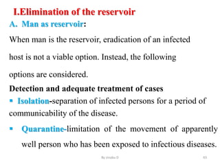 I.Elimination of the reservoir
A. Man as reservoir:
When man is the reservoir, eradication of an infected
host is not a viable option. Instead, the following
options are considered.
Detection and adequate treatment of cases
 Isolation-separation of infected persons for a period of
communicability of the disease.
 Quarantine-limitation of the movement of apparently
well person who has been exposed to infectious diseases.
By zinabu D 43
 
