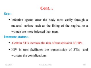 Cont…
5/11/2024 430
Sex:-
 Infective agents enter the body most easily through a
mucosal surface such as the lining of the vagina, so a
women are more infected than men.
Immune status:-
 Certain STIs increase the risk of transmission of HIV.
 HIV in turn facilitates the transmission of STIs and
worsens the complications
BY Zinabu Dawit(PBsc)
 