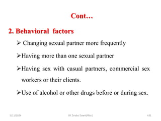 Cont…
5/11/2024 431
2. Behavioral factors
 Changing sexual partner more frequently
Having more than one sexual partner
Having sex with casual partners, commercial sex
workers or their clients.
Use of alcohol or other drugs before or during sex.
BY Zinabu Dawit(PBsc)
 