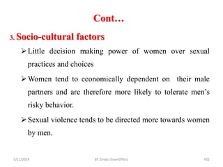 Cont…
5/11/2024 432
3. Socio-cultural factors
Little decision making power of women over sexual
practices and choices
Women tend to economically dependent on their male
partners and are therefore more likely to tolerate men’s
risky behavior.
Sexual violence tends to be directed more towards women
by men.
BY Zinabu Dawit(PBsc)
 