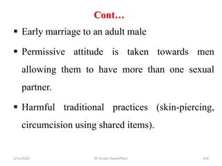 Cont…
5/11/2024 433
 Early marriage to an adult male
 Permissive attitude is taken towards men
allowing them to have more than one sexual
partner.
 Harmful traditional practices (skin-piercing,
circumcision using shared items).
BY Zinabu Dawit(PBsc)
 