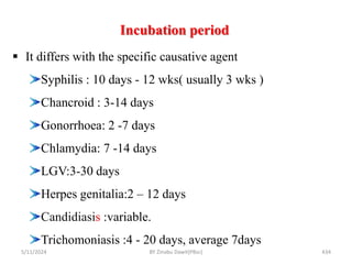 Incubation period
5/11/2024 434
 It differs with the specific causative agent
Syphilis : 10 days - 12 wks( usually 3 wks )
Chancroid : 3-14 days
Gonorrhoea: 2 -7 days
Chlamydia: 7 -14 days
LGV:3-30 days
Herpes genitalia:2 – 12 days
Candidiasis :variable.
Trichomoniasis :4 - 20 days, average 7days
BY Zinabu Dawit(PBsc)
 