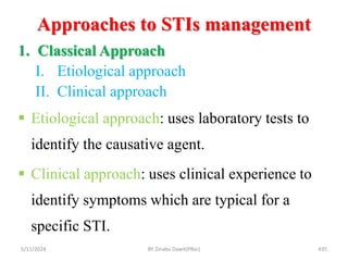 Approaches to STIs management
5/11/2024 435
1. Classical Approach
I. Etiological approach
II. Clinical approach
 Etiological approach: uses laboratory tests to
identify the causative agent.
 Clinical approach: uses clinical experience to
identify symptoms which are typical for a
specific STI.
BY Zinabu Dawit(PBsc)
 