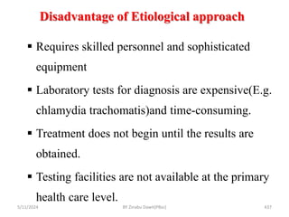 Disadvantage of Etiological approach
5/11/2024 437
 Requires skilled personnel and sophisticated
equipment
 Laboratory tests for diagnosis are expensive(E.g.
chlamydia trachomatis)and time-consuming.
 Treatment does not begin until the results are
obtained.
 Testing facilities are not available at the primary
health care level.
BY Zinabu Dawit(PBsc)
 
