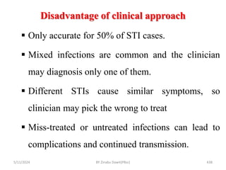 Disadvantage of clinical approach
5/11/2024 438
 Only accurate for 50% of STI cases.
 Mixed infections are common and the clinician
may diagnosis only one of them.
 Different STIs cause similar symptoms, so
clinician may pick the wrong to treat
 Miss-treated or untreated infections can lead to
complications and continued transmission.
BY Zinabu Dawit(PBsc)
 