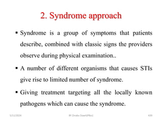 2. Syndrome approach
5/11/2024 439
 Syndrome is a group of symptoms that patients
describe, combined with classic signs the providers
observe during physical examination..
 A number of different organisms that causes STIs
give rise to limited number of syndrome.
 Giving treatment targeting all the locally known
pathogens which can cause the syndrome.
BY Zinabu Dawit(PBsc)
 