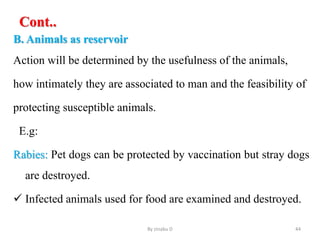 Cont..
B. Animals as reservoir
Action will be determined by the usefulness of the animals,
how intimately they are associated to man and the feasibility of
protecting susceptible animals.
E.g:
Rabies: Pet dogs can be protected by vaccination but stray dogs
are destroyed.
 Infected animals used for food are examined and destroyed.
By zinabu D 44
 