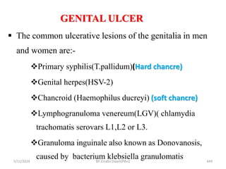 GENITAL ULCER
5/11/2024 449
 The common ulcerative lesions of the genitalia in men
and women are:-
Primary syphilis(T.pallidum)(Hard chancre)
Genital herpes(HSV-2)
Chancroid (Haemophilus ducreyi) (soft chancre)
Lymphogranuloma venereum(LGV)( chlamydia
trachomatis serovars L1,L2 or L3.
Granuloma inguinale also known as Donovanosis,
caused by bacterium klebsiella granulomatis
BY Zinabu Dawit(PBsc)
 