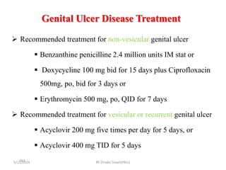 Genital Ulcer Disease Treatment
5/11/2024
453
 Recommended treatment for non-vesicular genital ulcer
 Benzanthine penicilline 2.4 million units IM stat or
 Doxycycline 100 mg bid for 15 days plus Ciprofloxacin
500mg, po, bid for 3 days or
 Erythromycin 500 mg, po, QID for 7 days
 Recommended treatment for vesicular or recurrent genital ulcer
 Acyclovir 200 mg five times per day for 5 days, or
 Acyclovir 400 mg TID for 5 days
BY Zinabu Dawit(PBsc)
 