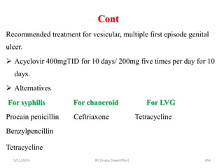 Cont
5/11/2024 454
Recommended treatment for vesicular, multiple first episode genital
ulcer.
 Acyclovir 400mgTID for 10 days/ 200mg five times per day for 10
days.
 Alternatives
For syphilis For chancroid For LVG
Procain penicillin Ceftriaxone Tetracycline
Benzylpencillin
Tetracycline
BY Zinabu Dawit(PBsc)
 