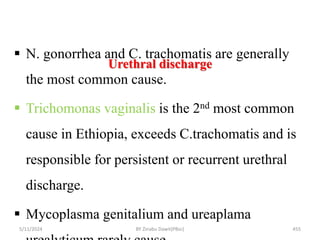 Urethral discharge
5/11/2024 455
 N. gonorrhea and C. trachomatis are generally
the most common cause.
 Trichomonas vaginalis is the 2nd most common
cause in Ethiopia, exceeds C.trachomatis and is
responsible for persistent or recurrent urethral
discharge.
 Mycoplasma genitalium and ureaplama
BY Zinabu Dawit(PBsc)
 