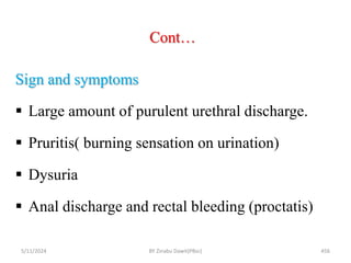 Cont…
5/11/2024 456
Sign and symptoms
 Large amount of purulent urethral discharge.
 Pruritis( burning sensation on urination)
 Dysuria
 Anal discharge and rectal bleeding (proctatis)
BY Zinabu Dawit(PBsc)
 