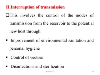 II.Interruption of transmission
This involves the control of the modes of
transmission from the reservoir to the potential
new host through:
 Improvement of environmental sanitation and
personal hygiene
 Control of vectors
 Disinfections and sterilization
By zinabu D 46
 