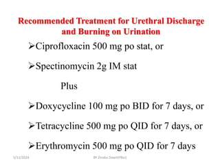 Recommended Treatment for Urethral Discharge
and Burning on Urination
5/11/2024
Ciprofloxacin 500 mg po stat, or
Spectinomycin 2g IM stat
Plus
Doxycycline 100 mg po BID for 7 days, or
Tetracycline 500 mg po QID for 7 days, or
Erythromycin 500 mg po QID for 7 days
BY Zinabu Dawit(PBsc)
 