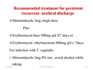Recommended treatment for persistent
/recurrent urethral discharge
5/11/2024 463
Metronidazole 2mg single dose
Plus
Erythromycin base 500mg qid X7 days or
Erythromycin ethylsuccinate 800mg qid x 7days.
For infection with T. vaginalis
– Metronidazole 2mg PO stat , avoid alcohol while
taking.
BY Zinabu Dawit(PBsc)
 