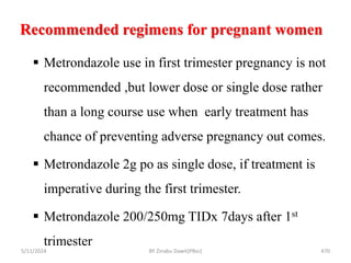 Recommended regimens for pregnant women
5/11/2024 470
 Metrondazole use in first trimester pregnancy is not
recommended ,but lower dose or single dose rather
than a long course use when early treatment has
chance of preventing adverse pregnancy out comes.
 Metrondazole 2g po as single dose, if treatment is
imperative during the first trimester.
 Metrondazole 200/250mg TIDx 7days after 1st
trimester
BY Zinabu Dawit(PBsc)
 