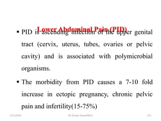 Lower Abdominal Pain (PID)
5/11/2024 471
 PID is ascending infection of the upper genital
tract (cervix, uterus, tubes, ovaries or pelvic
cavity) and is associated with polymicrobial
organisms.
 The morbidity from PID causes a 7-10 fold
increase in ectopic pregnancy, chronic pelvic
pain and infertility(15-75%)
BY Zinabu Dawit(PBsc)
 