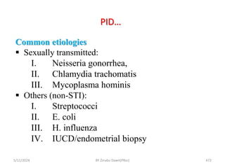 PID…
5/11/2024 472
Common etiologies
 Sexually transmitted:
I. Neisseria gonorrhea,
II. Chlamydia trachomatis
III. Mycoplasma hominis
 Others (non-STI):
I. Streptococci
II. E. coli
III. H. influenza
IV. IUCD/endometrial biopsy
BY Zinabu Dawit(PBsc)
 