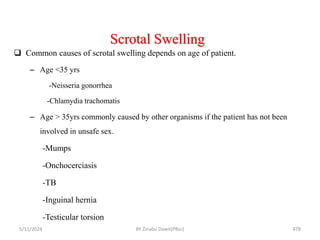 Scrotal Swelling
5/11/2024 478
 Common causes of scrotal swelling depends on age of patient.
– Age <35 yrs
-Neisseria gonorrhea
-Chlamydia trachomatis
– Age > 35yrs commonly caused by other organisms if the patient has not been
involved in unsafe sex.
-Mumps
-Onchocerciasis
-TB
-Inguinal hernia
-Testicular torsion
BY Zinabu Dawit(PBsc)
 