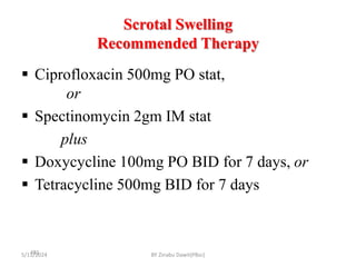 Scrotal Swelling
Recommended Therapy
5/11/2024
481
 Ciprofloxacin 500mg PO stat,
or
 Spectinomycin 2gm IM stat
plus
 Doxycycline 100mg PO BID for 7 days, or
 Tetracycline 500mg BID for 7 days
BY Zinabu Dawit(PBsc)
 