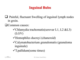 Inguinal Bubo
5/11/2024
482
 Painful, fluctuant Swelling of inguinal lymph nodes
in groin.
Common causes:
Chlamydia trachomatis(serovar L1, L2 &L3)
(LGV)
Homophiles ducreyi (chancroid)
Calymatobacterium granulomatis (granuloma
inguinale)
T.pallidum(some times)
BY Zinabu Dawit(PBsc)
 