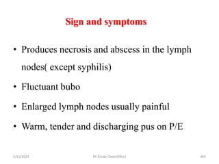 Sign and symptoms
5/11/2024 484
• Produces necrosis and abscess in the lymph
nodes( except syphilis)
• Fluctuant bubo
• Enlarged lymph nodes usually painful
• Warm, tender and discharging pus on P/E
BY Zinabu Dawit(PBsc)
 