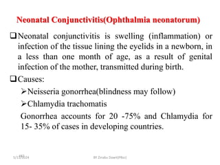 Neonatal Conjunctivitis(Ophthalmia neonatorum)
5/11/2024
487
Neonatal conjunctivitis is swelling (inflammation) or
infection of the tissue lining the eyelids in a newborn, in
a less than one month of age, as a result of genital
infection of the mother, transmitted during birth.
Causes:
Neisseria gonorrhea(blindness may follow)
Chlamydia trachomatis
Gonorrhea accounts for 20 -75% and Chlamydia for
15- 35% of cases in developing countries.
BY Zinabu Dawit(PBsc)
 