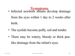 Symptoms
5/11/2024 488
• Infected newborn infants develop drainage
from the eyes within 1 day to 2 weeks after
birth.
• The eyelids become puffy, red and tender.
• There may be watery, bloody or thick pus-
like drainage from the infant's eyes.
BY Zinabu Dawit(PBsc)
 
