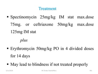 Treatment
5/11/2024 491
 Spectinomycin 25mg/kg IM stat max.dose
75mg. or ceftriaxone 50mg/kg max.dose
125mg IM stat
plus
 Erythromycin 50mg/kg PO in 4 divided doses
for 14 days
 May lead to blindness if not treated properly
BY Zinabu Dawit(PBsc)
 